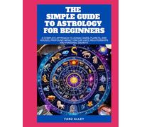 THE SIMPLE GUIDE TO ASTROLOGY FOR BEGINNERS: A Complete Approach to Zodiac Signs, Planets, and Houses, profound impact on our lives, relationships and personal growth