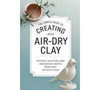 The Simple Guide to Creating with Air-Dry Clay: Pottery, Sculpting, and Decorative Crafts Made Easy Without a Kiln