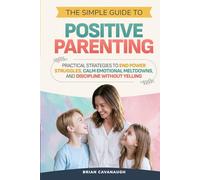 The Simple Guide to Positive Parenting: Practical Strategies to End Power Struggles, Calm Emotional Meltdowns, and Discipline Without Yelling