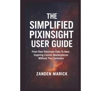 The Simplified Pixinsight User Guide: From Raw Telescope Data To Awe-inspiring Cosmic Masterpieces Without The Confusion