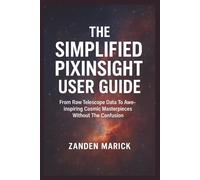 The Simplified Pixinsight User Guide: From Raw Telescope Data To Awe-inspiring Cosmic Masterpieces Without The Confusion