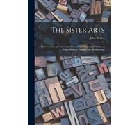 The Sister Arts; Or, A Concise And Interesting View Of The Nature And History Of Paper-Making, Printing, And Bookbinding