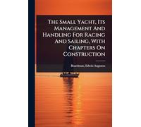 The Small Yacht, Its Management And Handling For Racing And Sailing, With Chapters On Construction