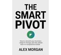 THE SMART PIVOT: How To Reinvent Your Business, Adapt to Change, And Stay Ahead in A Competitive Market