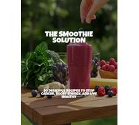 The Smoothie Solution: 30 Delicious Recipes To Stop Cancer, Boost Energy, And Live Healthy