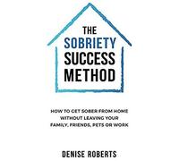 The Sobriety Success Method: How To Get Sober From Home Without Leaving Your Family, Friends, Pets Or Work