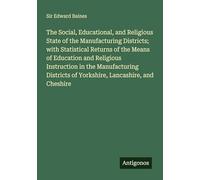The Social, Educational, and Religious State of the Manufacturing Districts; with Statistical Returns of the Means of Education and Religious ... of Yorkshire, Lancashire, and Cheshire
