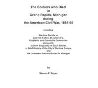 THE SOLDIERS WHO DIED IN GRAND RAPIDS, MICHIGAN DURING THE AMERICAN CIVIL WAR, 1861-65: INCLUDING WARTIME BURIALS IN OAK HILL, FULTON, ST. ... WITH A SHORT BIOGRAPHY OF EACH SOLDIER, etc