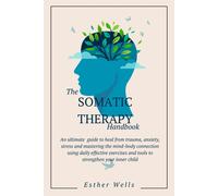 The Somatic Therapy Handbook: An Ultimate Guide To Heal From Trauma, Anxiety, Stress And Mastering The Mind-Body Connection Using Daily Effective Exercises And Tools To Strengthen Your Inner Child
