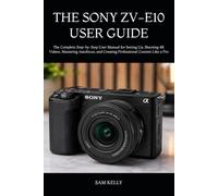 THE SONY ZV-E10 USER GUIDE: The Complete Step-by-Step User Manual for Setting Up, Shooting 4K Videos, Mastering Autofocus, and Creating Professional Content Like a Pro