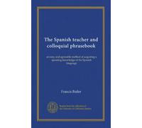 The Spanish teacher and colloquial phrasebook: an easy and agreeable method of acquiring a speaking knowledge of the Spanish language