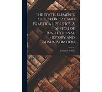 The State. Elements Of Historical And Practical Politics. A Sketch Of Institutional History And Administration