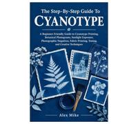 The Step-By-Step Guide To Cyanotype: A Beginner-Friendly Guide to Cyanotype Printing, Botanical Photograms, Sunlight Exposure, Photographic Negatives, Fabric Printing, Toning, and Creative Techniques