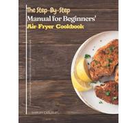 The Step-By-Step Manual for Beginners' Air Fryer Cookbook: Amazingly Easy Recipes to Fry, Bake, Grill, and Roast with Your Air Fryer
