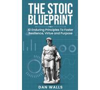 The Stoic Blueprint: 10 Enduring Principles To Foster Resilience, Virtue and Purpose