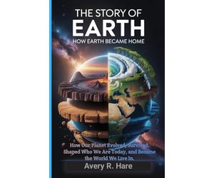 The Story of Earth : How Earth Became Home: How Our Planet Evolved, Survived, Shaped Who We Are Today, and Became the World We Live In.