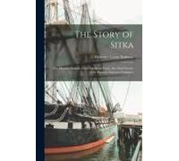 The Story Of Sitka: The Historic Outpost Of The Northwest Coast, The Chief Factory Of The Russian American Company
