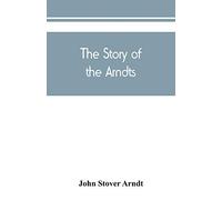The Story Of The Arndts; The Life, Antecedents And Descendants Of Bernhard Arndt Who Emigrated To Pennsylvania In The Year 1731