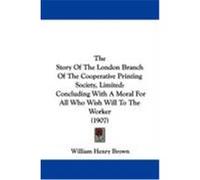 The Story of the London Branch of the Cooperative Printing Society, Limited: Concluding with a Moral for All Who Wish Will to the Worker (1907) Brown, William Henry (Auteur)
