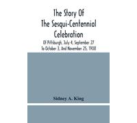 The Story Of The Sesqui-Centennial Celebration Of Pittsburgh, July 4, September 27 To October 3, And November 25, 1908
