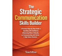 The Strategic Communication Skills Builder: A Practical Step-by-Step Guide to Speaking with Confidence, Influencing Others Ethically, and Communicating with Clarity in High-Stakes Situations