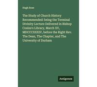 The Study of Church History Recommended: being the Terminal Divinity Lecture Delivered in Bishop Cosins's Library, March XV, MDCCCXXXIV, before the ... The Chapter, and The University of Durham