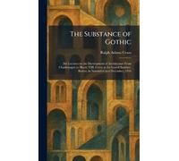 The Substance of Gothic: Six Lectures on the Development of Architecture From Charlemagne to Henry VIII, Given at the Lowell Institute, Boston, in November and December, 1916