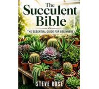 THE SUCCULENT BIBLE: THE ESSENTIEL GUIDE FOR BEGINNERS: Everything You Need To Know About Succulents, From A to Z