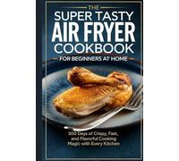 The Super Tasty Air Fryer Cookbook for Beginners at Home: 500 Days of Crispy, Fast, and Flavorful Cooking Magic with Every Kitchen