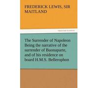 The Surrender Of Napoleon Being The Narrative Of The Surrender Of Buonaparte, And Of His Residence On Board H.M.S. Bellerophon, With A Detail Of The Principal Events That Occurred In That Ship Between