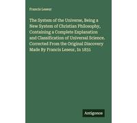 The System of the Universe, Being a New System of Christian Philosophy, Containing a Complete Explanation and Classification of Universal Science. ... Discovery Made By Francis Leseur, In 1831