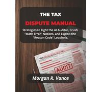 THE TAX DISPUTE MANUAL: Strategies to Fight the AI Auditor, Crush "Math Error" Notices, and Exploit the "Reason Code" Loophole