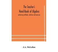 The Teacher's Hand-Book Of Algebra ; Containing Methods, Solutions And Exercises