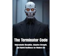 The Terminator Code: Unbreakable Discipline, Adaptive Strength, and Hybrid Resilience for Modern Life