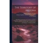 The Territory Of Arizona: A Brief History And Summary Of The Territory's Acquisition, Organization, And Mineral, Agricultural And Grazing Resour