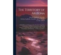 The Territory Of Arizona: A Brief History And Summary Of The Territory's Acquisition, Organization, And Mineral, Agricultural And Grazing Resour