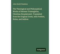 The Theological and Philosophical Works of Hermes Trismegistus, Christian Neoplatonist. Translated from the Original Greek, with Preface, Notes, and Indices