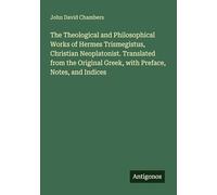 The Theological and Philosophical Works of Hermes Trismegistus, Christian Neoplatonist. Translated from the Original Greek, with Preface, Notes, and Indices