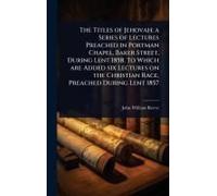 The Titles Of Jehovah; A Series Of Lectures Preached In Portman Chapel, Baker Street, During Lent 1858. To Which Are Added Six Lectures On The Christian Race, Preached During Lent 1857