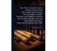 The Titles Of Jehovah; A Series Of Lectures Preached In Portman Chapel, Baker Street, During Lent 1858. To Which Are Added Six Lectures On The Christian Race, Preached During Lent 1857