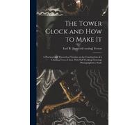 The Tower Clock And How To Make It; A Practical And Theoretical Treatise On The Construction Of A Chiming Tower Clock, With Full Working Drawings Phot