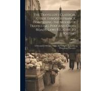 The Traveller's Classical Guide Through France, Comprising The Modes Of Travelling, Post And Gross Roads, Laws Relative To Posting