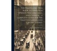 The Travellers' Own Book, To Saratoga Springs, Niagara Falls, And Canada ... A Complete Guide For The Valetudinarian And For The Tourist
