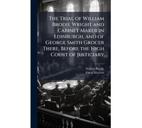 The Trial of William Brodie Wright and Cabinet Maker in Edinburgh, and of George Smith Grocer There, Before the High Court of Justiciary