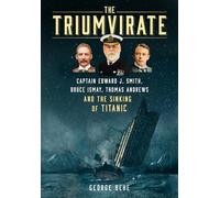 The Triumvirate: Captain Edward J. Smith, Bruce Ismay, Thomas Andrews and the Sinking of Titanic