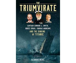 The Triumvirate: Captain Edward J. Smith, Bruce Ismay, Thomas Andrews and the Sinking of Titanic