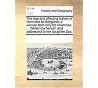 The True and Affecting History of Henrietta de Bellgrave; A Woman Born Only for Calamities. ... Written by Herself, and Addressed to Her Daughter Zoa. Multiple Contributors (Auteur)