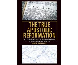 The True Apostolic Reformation: A Training Manual for Implementing the Blueprint of Heaven