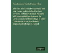 The True-blue laws of Connecticut and New Haven and the False Blue-laws Invented by the Rev. Samuel Peters to which are Added Specimens of the Laws ... Blue-laws of England in the Reign of James I
