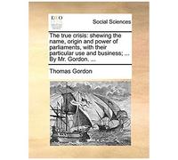 The True Crisis: Shewing The Name, Origin And Power Of Parliaments, With Their Particular Use And Business; ... By Mr. Gordon.